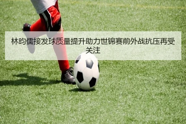 林昀儒接发球质量提升助力世锦赛前外战抗压再受关注(JIUYOU)